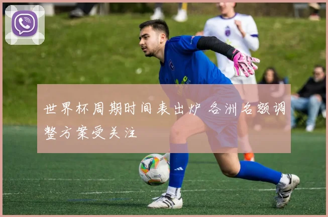 世界杯周期时间表出炉 各洲名额调整方案受关注