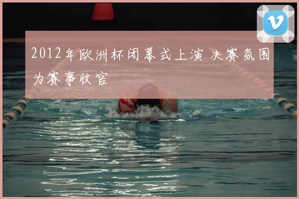2012年欧洲杯闭幕式上演 决赛氛围为赛事收官